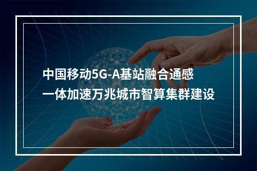 中国移动5G-A基站融合通感一体加速万兆城市智算集群建设