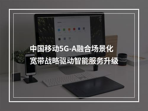 中国移动5G-A融合场景化宽带战略驱动智能服务升级