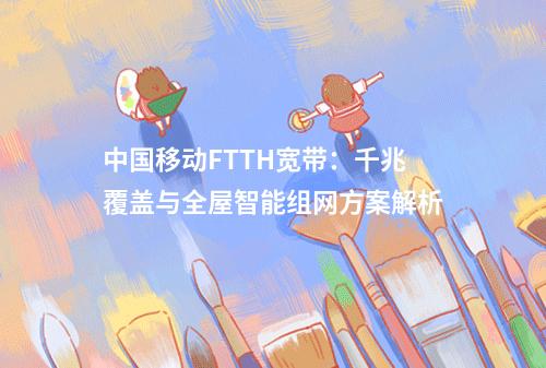 中国移动FTTH宽带：千兆覆盖与全屋智能组网方案解析