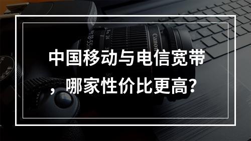中国移动与电信宽带，哪家性价比更高？