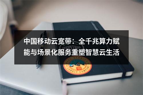 中国移动云宽带：全千兆算力赋能与场景化服务重塑智慧云生活