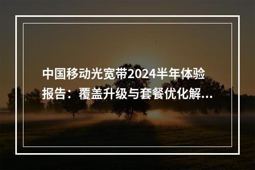 中国移动光宽带2024半年体验报告：覆盖升级与套餐优化解析
