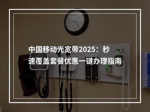 中国移动光宽带2025：秒速覆盖套餐优惠一键办理指南