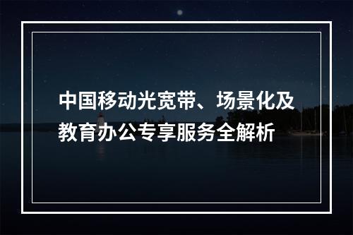 中国移动光宽带、场景化及教育办公专享服务全解析