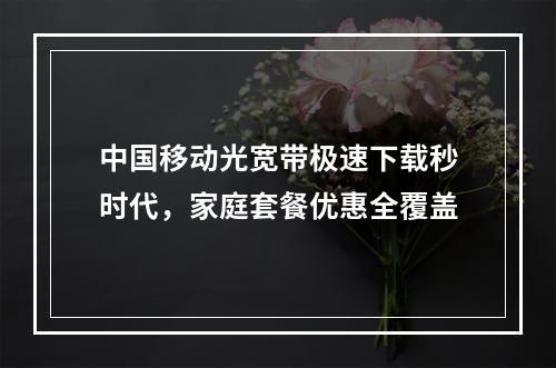 中国移动光宽带极速下载秒时代，家庭套餐优惠全覆盖