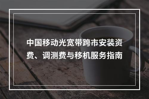 中国移动光宽带跨市安装资费、调测费与移机服务指南