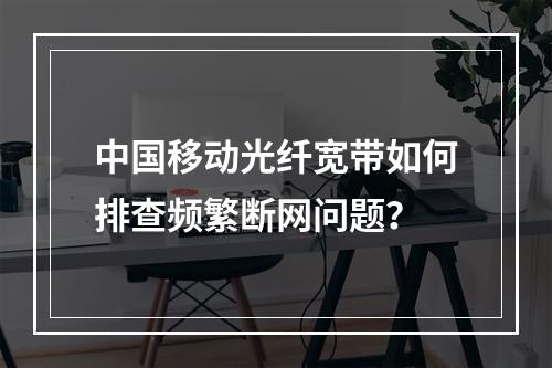 中国移动光纤宽带如何排查频繁断网问题？
