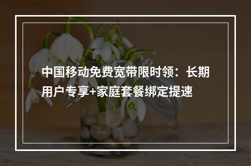 中国移动免费宽带限时领：长期用户专享+家庭套餐绑定提速