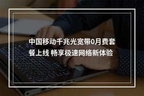 中国移动千兆光宽带0月费套餐上线 畅享极速网络新体验