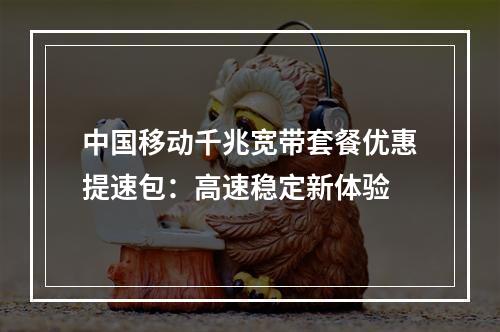 中国移动千兆宽带套餐优惠提速包：高速稳定新体验