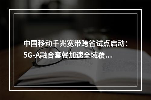 中国移动千兆宽带跨省试点启动：5G-A融合套餐加速全域覆盖