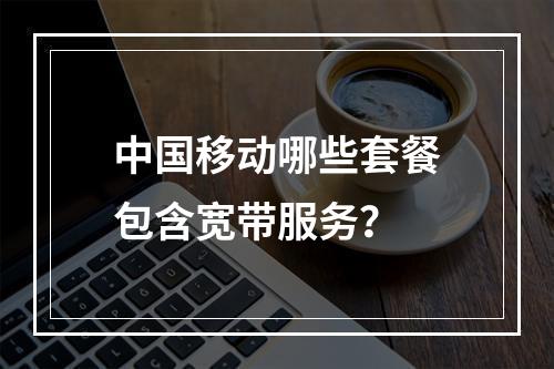 中国移动哪些套餐包含宽带服务？