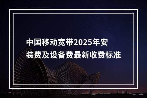 中国移动宽带2025年安装费及设备费最新收费标准