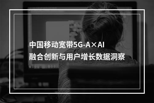 中国移动宽带5G-A×AI融合创新与用户增长数据洞察