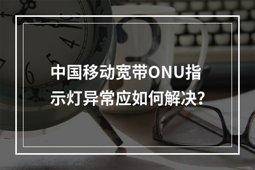 中国移动宽带ONU指示灯异常应如何解决？