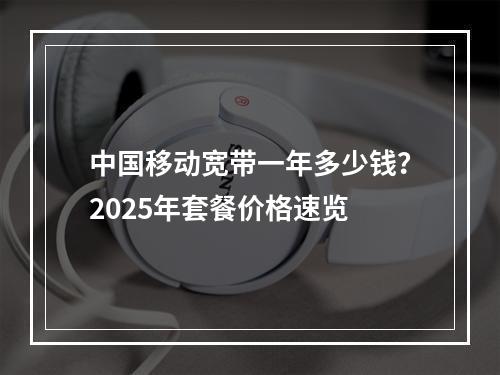 中国移动宽带一年多少钱？2025年套餐价格速览