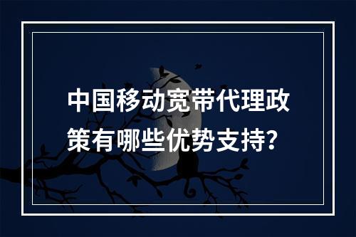 中国移动宽带代理政策有哪些优势支持？