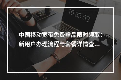 中国移动宽带免费赠品限时领取：新用户办理流程与套餐详情查询