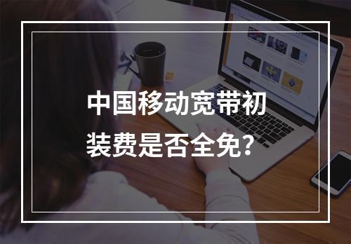 中国移动宽带初装费是否全免？