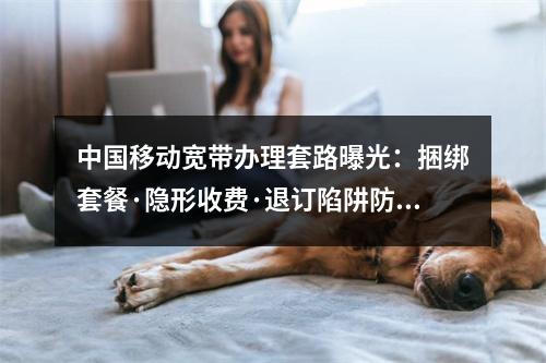 中国移动宽带办理套路曝光：捆绑套餐·隐形收费·退订陷阱防坑指南