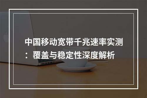 中国移动宽带千兆速率实测：覆盖与稳定性深度解析