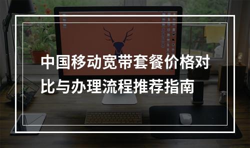 中国移动宽带套餐价格对比与办理流程推荐指南