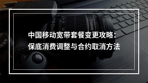 中国移动宽带套餐变更攻略：保底消费调整与合约取消方法
