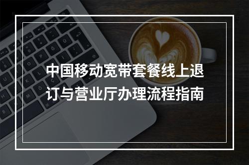 中国移动宽带套餐线上退订与营业厅办理流程指南