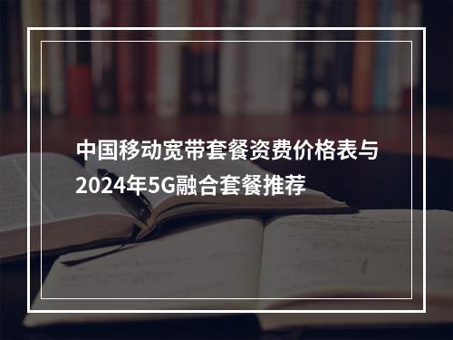 中国移动宽带套餐资费价格表与2024年5G融合套餐推荐