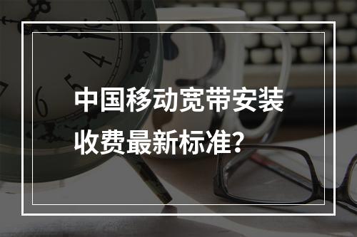 中国移动宽带安装收费最新标准？