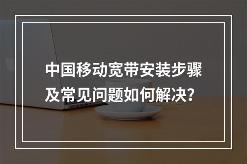 中国移动宽带安装步骤及常见问题如何解决？