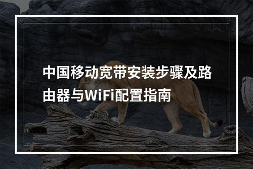 中国移动宽带安装步骤及路由器与WiFi配置指南