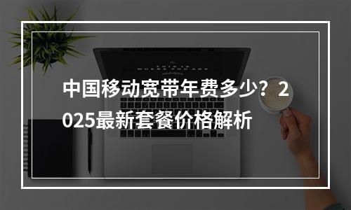 中国移动宽带年费多少？2025最新套餐价格解析