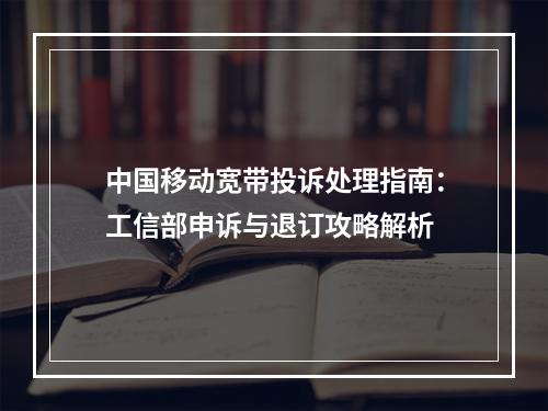 中国移动宽带投诉处理指南：工信部申诉与退订攻略解析