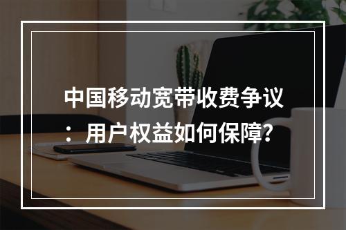 中国移动宽带收费争议：用户权益如何保障？
