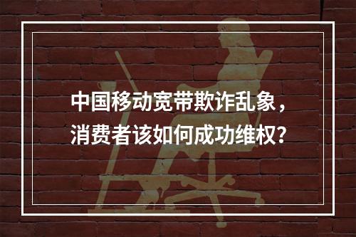 中国移动宽带欺诈乱象，消费者该如何成功维权？