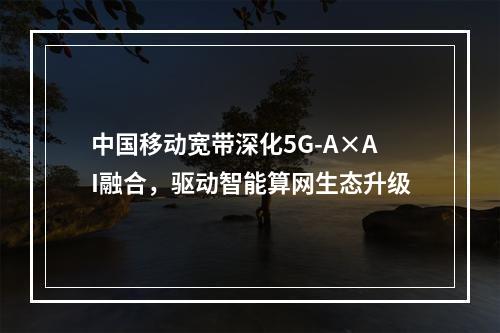 中国移动宽带深化5G-A×AI融合，驱动智能算网生态升级