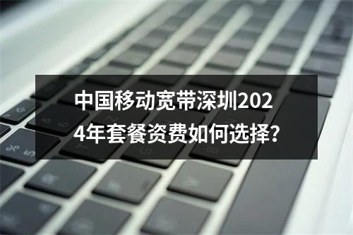 中国移动宽带深圳2024年套餐资费如何选择？