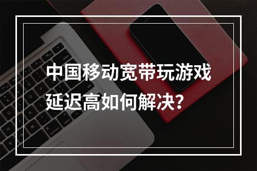 中国移动宽带玩游戏延迟高如何解决？