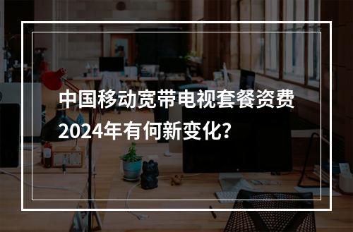 中国移动宽带电视套餐资费2024年有何新变化？
