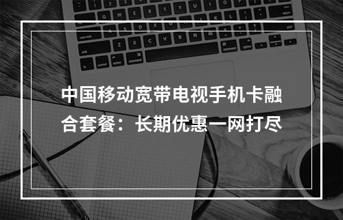 中国移动宽带电视手机卡融合套餐：长期优惠一网打尽