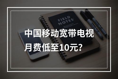 中国移动宽带电视月费低至10元？