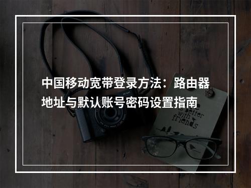 中国移动宽带登录方法：路由器地址与默认账号密码设置指南
