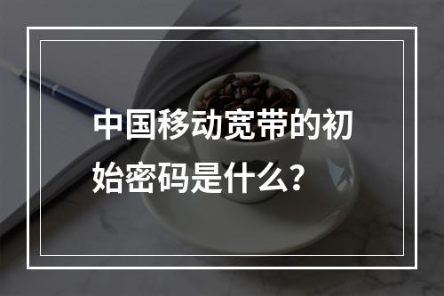 中国移动宽带的初始密码是什么？