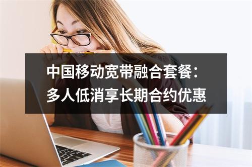 中国移动宽带融合套餐：多人低消享长期合约优惠