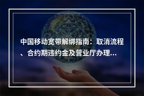 中国移动宽带解绑指南：取消流程、合约期违约金及营业厅办理要点