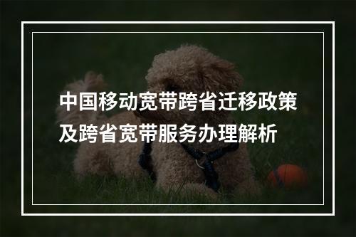中国移动宽带跨省迁移政策及跨省宽带服务办理解析