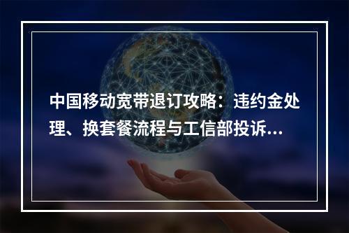 中国移动宽带退订攻略：违约金处理、换套餐流程与工信部投诉指南
