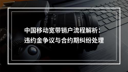 中国移动宽带销户流程解析：违约金争议与合约期纠纷处理