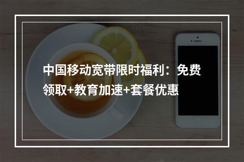 中国移动宽带限时福利：免费领取+教育加速+套餐优惠